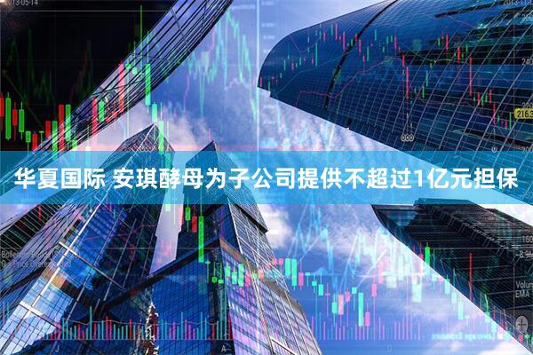 华夏国际 安琪酵母为子公司提供不超过1亿元担保