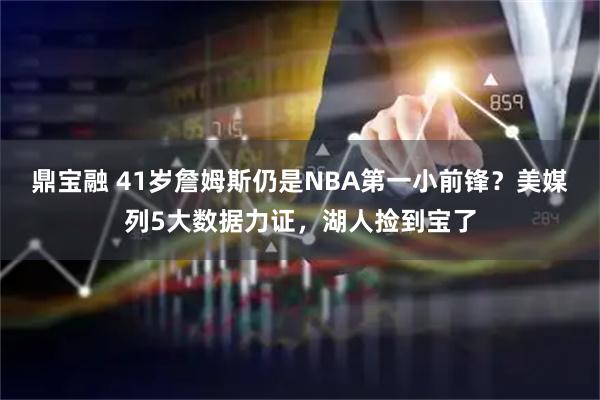 鼎宝融 41岁詹姆斯仍是NBA第一小前锋？美媒列5大数据力证，湖人捡到宝了