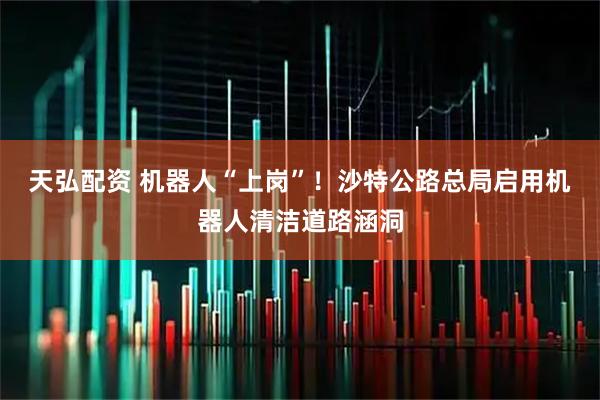 天弘配资 机器人“上岗”！沙特公路总局启用机器人清洁道路涵洞