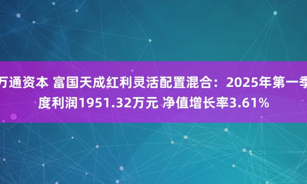 万通资本 富国天成红利灵活配置混合：2025年第一季度利润1951.32万元 净值增长率3.61%