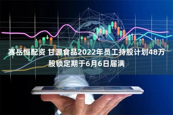 赛岳恒配资 甘源食品2022年员工持股计划48万股锁定期于6月6日届满