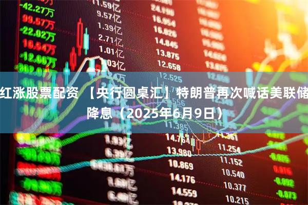 红涨股票配资 【央行圆桌汇】特朗普再次喊话美联储降息（2025年6月9日）