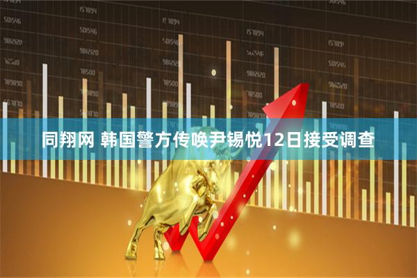 同翔网 韩国警方传唤尹锡悦12日接受调查