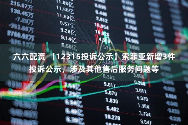 六六配资 【12315投诉公示】索菲亚新增3件投诉公示，涉及其他售后服务问题等
