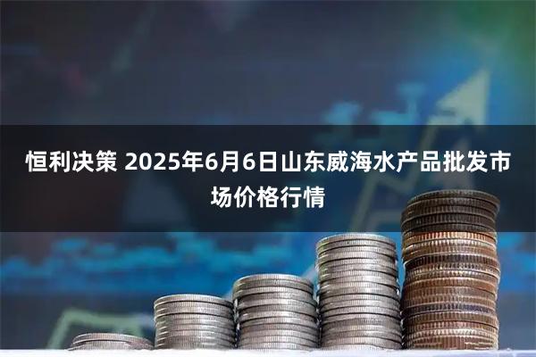 恒利决策 2025年6月6日山东威海水产品批发市场价格行情