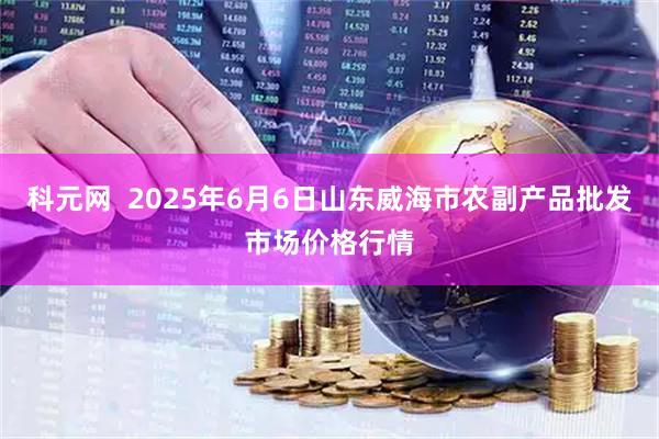 科元网  2025年6月6日山东威海市农副产品批发市场价格行情