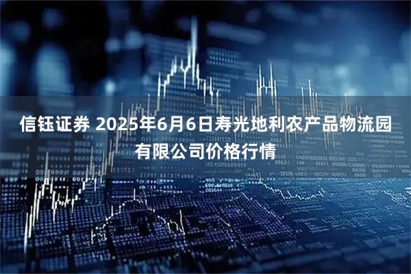 信钰证券 2025年6月6日寿光地利农产品物流园有限公司价格行情