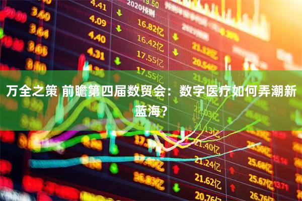 万全之策 前瞻第四届数贸会：数字医疗如何弄潮新蓝海？