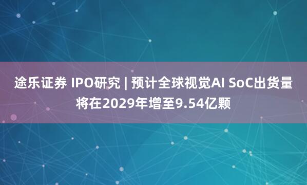 途乐证券 IPO研究 | 预计全球视觉AI SoC出货量将在2029年增至9.54亿颗