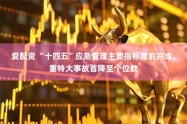 爱配资 “十四五”应急管理主要指标提前完成，重特大事故首降至个位数