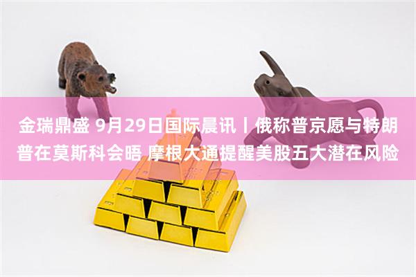金瑞鼎盛 9月29日国际晨讯丨俄称普京愿与特朗普在莫斯科会晤 摩根大通提醒美股五大潜在风险