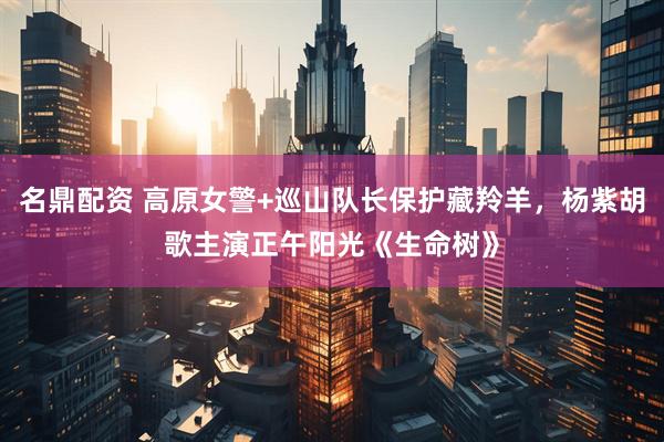 名鼎配资 高原女警+巡山队长保护藏羚羊，杨紫胡歌主演正午阳光《生命树》