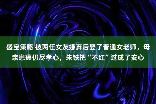 盛宝策略 被两任女友嫌弃后娶了普通女老师,母亲患癌仍尽孝心,朱铁把“不红”过成了安心