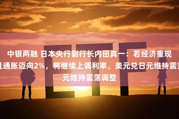 中银两融 日本央行副行长内田真一：若经济重现动能且通胀迈向2%，将继续上调利率，美元兑日元维持震荡调整