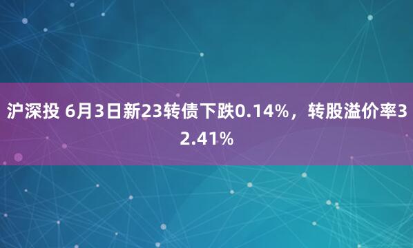 沪深投 6月3日新23转债下跌0.14%，转股溢价率32.41%