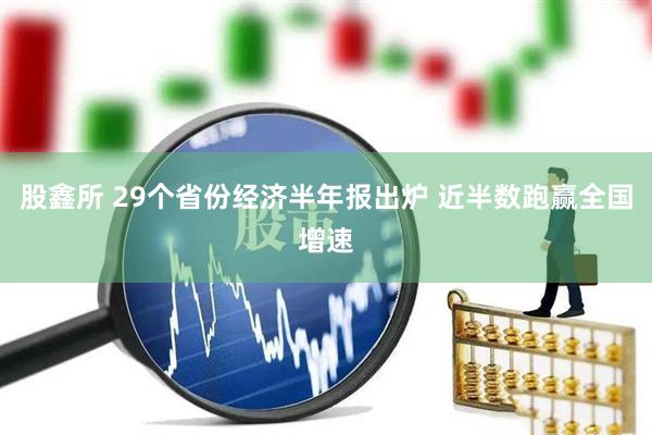 股鑫所 29个省份经济半年报出炉 近半数跑赢全国增速