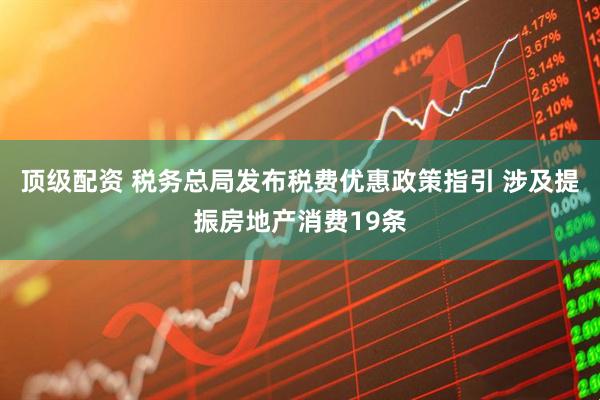 顶级配资 税务总局发布税费优惠政策指引 涉及提振房地产消费19条