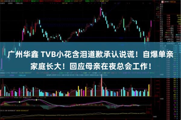 广州华鑫 TVB小花含泪道歉承认说谎！自爆单亲家庭长大！回应母亲在夜总会工作！