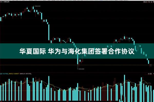 华夏国际 华为与海化集团签署合作协议