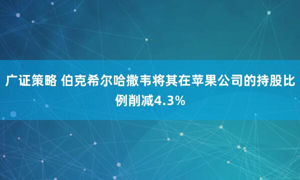 广证策略 伯克希尔哈撒韦将其在苹果公司的持股比例削减4.3%