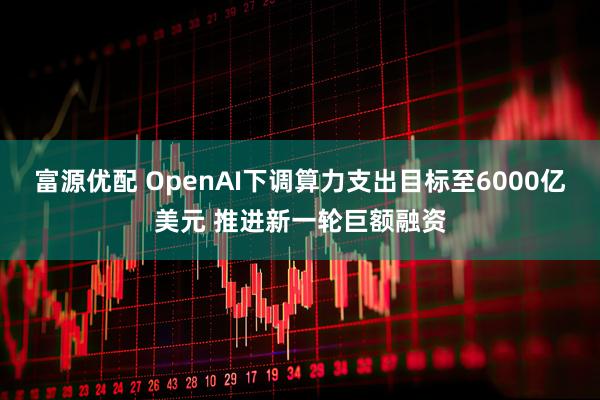 富源优配 OpenAI下调算力支出目标至6000亿美元 推进新一轮巨额融资