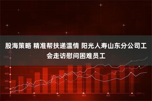 股海策略 精准帮扶递温情 阳光人寿山东分公司工会走访慰问困难员工