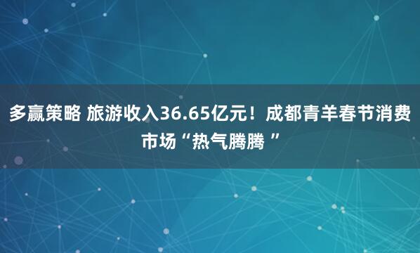多赢策略 旅游收入36.65亿元！成都青羊春节消费市场“热气腾腾 ”