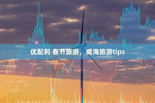 优配利 春节旅游，威海旅游tips