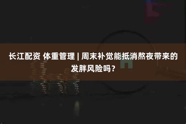 长江配资 体重管理 | 周末补觉能抵消熬夜带来的发胖风险吗？