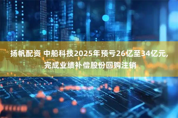 扬帆配资 中船科技2025年预亏26亿至34亿元, 完成业绩补偿股份回购注销
