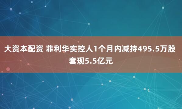 大资本配资 菲利华实控人1个月内减持495.5万股 套现5.5亿元