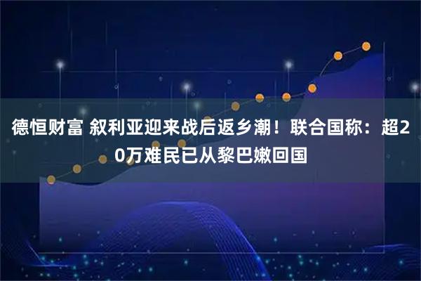 德恒财富 叙利亚迎来战后返乡潮！联合国称：超20万难民已从黎巴嫩回国