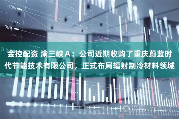 金控配资 渝三峡Ａ：公司近期收购了重庆蔚蓝时代节能技术有限公司，正式布局辐射制冷材料领域