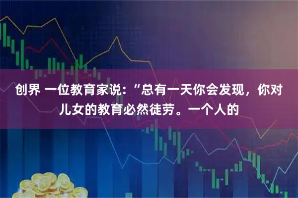 创界 一位教育家说: “总有一天你会发现，你对儿女的教育必然徒劳。一个人的