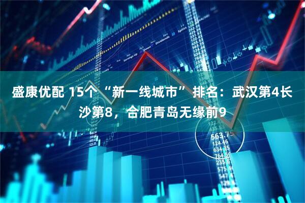 盛康优配 15个 “新一线城市” 排名：武汉第4长沙第8，合肥青岛无缘前9
