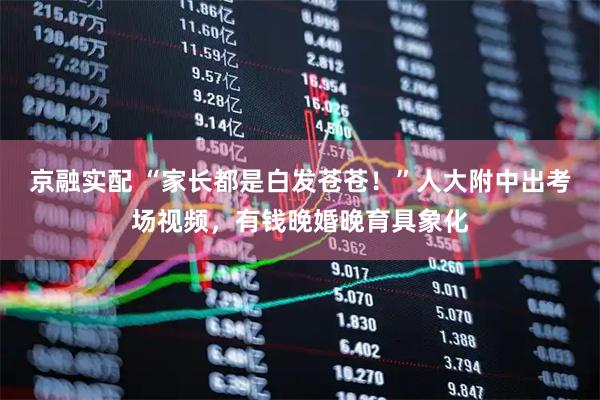 京融实配 “家长都是白发苍苍！”人大附中出考场视频，有钱晚婚晚育具象化
