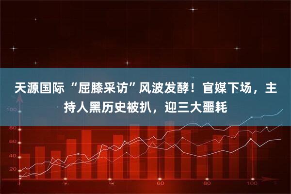 天源国际 “屈膝采访”风波发酵!官媒下场,主持人黑历史被扒,迎三大噩耗
