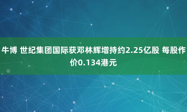 牛博 世纪集团国际获邓林辉增持约2.25亿股 每股作价0.134港元